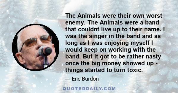 The Animals were their own worst enemy. The Animals were a band that couldnt live up to their name. I was the singer in the band and as long as I was enjoying myself I would keep on working with the band. But it got to