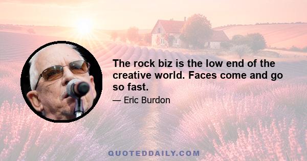 The rock biz is the low end of the creative world. Faces come and go so fast.