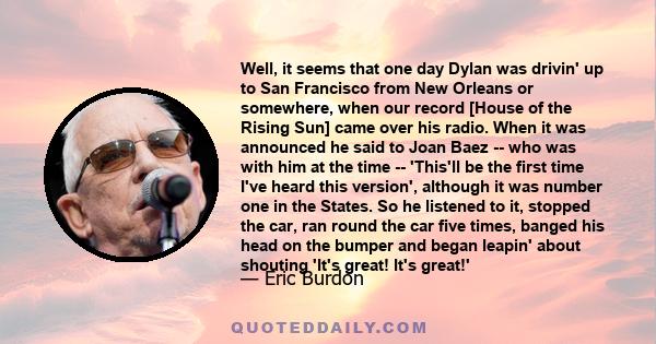 Well, it seems that one day Dylan was drivin' up to San Francisco from New Orleans or somewhere, when our record [House of the Rising Sun] came over his radio. When it was announced he said to Joan Baez -- who was with