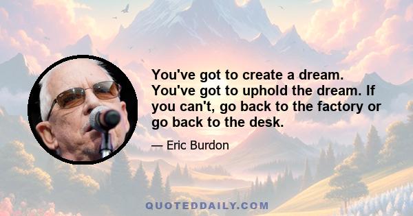 You've got to create a dream. You've got to uphold the dream. If you can't, go back to the factory or go back to the desk.