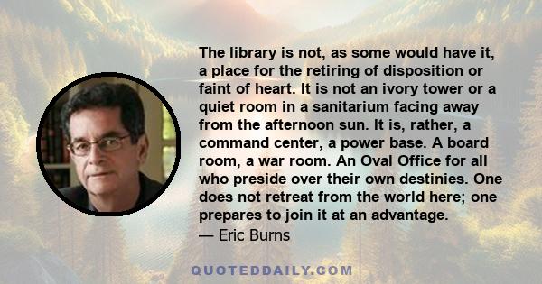 The library is not, as some would have it, a place for the retiring of disposition or faint of heart. It is not an ivory tower or a quiet room in a sanitarium facing away from the afternoon sun. It is, rather, a command 