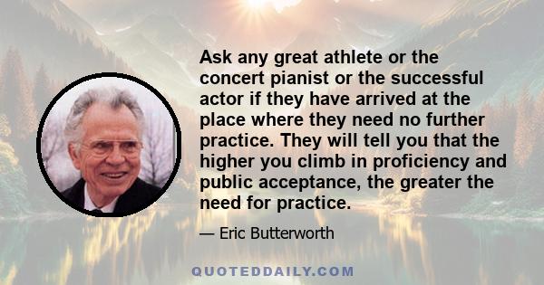 Ask any great athlete or the concert pianist or the successful actor if they have arrived at the place where they need no further practice. They will tell you that the higher you climb in proficiency and public