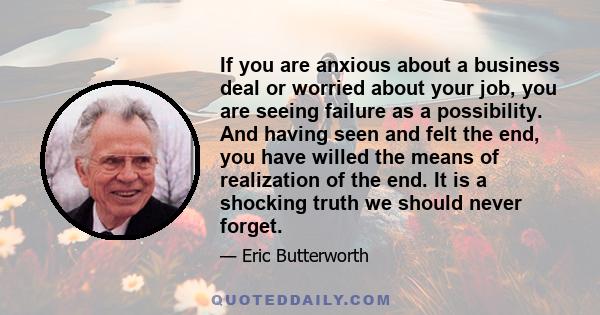 If you are anxious about a business deal or worried about your job, you are seeing failure as a possibility. And having seen and felt the end, you have willed the means of realization of the end. It is a shocking truth