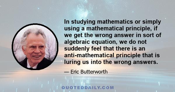 In studying mathematics or simply using a mathematical principle, if we get the wrong answer in sort of algebraic equation, we do not suddenly feel that there is an anti-mathematical principle that is luring us into the 