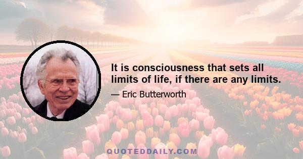 It is consciousness that sets all limits of life, if there are any limits.