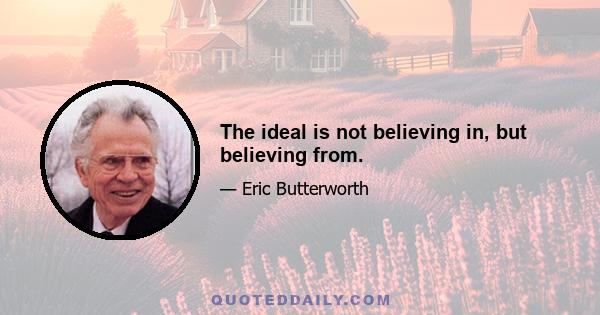 The ideal is not believing in, but believing from.