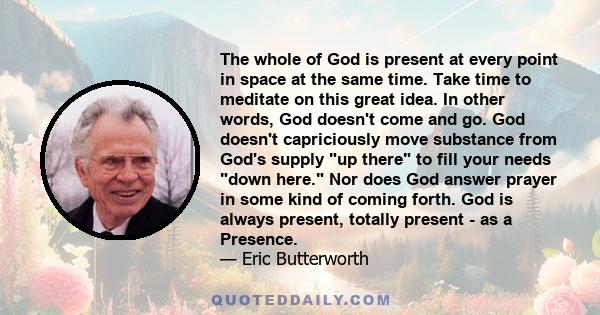 The whole of God is present at every point in space at the same time. Take time to meditate on this great idea. In other words, God doesn't come and go. God doesn't capriciously move substance from God's supply up there 