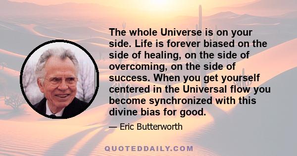 The whole Universe is on your side. Life is forever biased on the side of healing, on the side of overcoming, on the side of success. When you get yourself centered in the Universal flow you become synchronized with