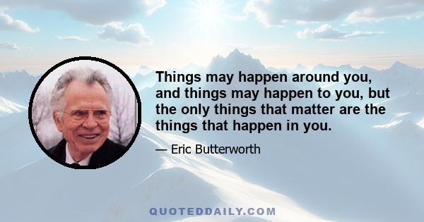 Things may happen around you, and things may happen to you, but the only things that matter are the things that happen in you.