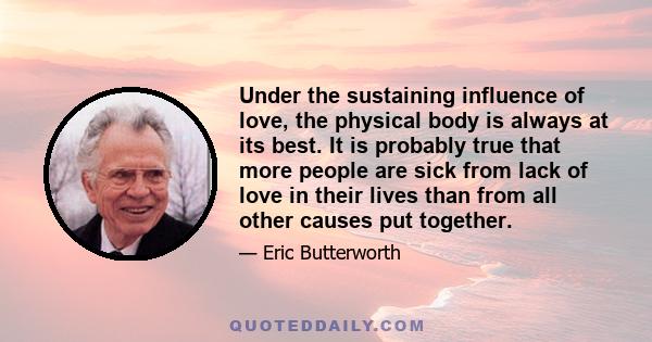 Under the sustaining influence of love, the physical body is always at its best. It is probably true that more people are sick from lack of love in their lives than from all other causes put together.