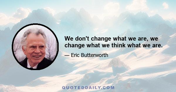 We don't change what we are, we change what we think what we are.