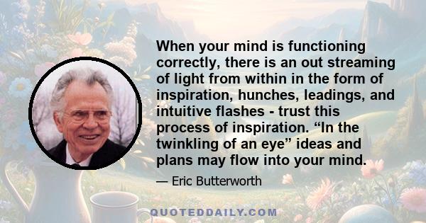 When your mind is functioning correctly, there is an out streaming of light from within in the form of inspiration, hunches, leadings, and intuitive flashes - trust this process of inspiration. “In the twinkling of an