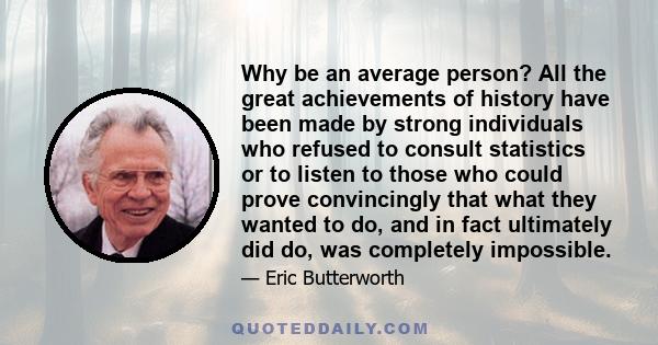 Why be an average person? All the great achievements of history have been made by strong individuals who refused to consult statistics or to listen to those who could prove convincingly that what they wanted to do, and