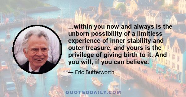 ...within you now and always is the unborn possibility of a limitless experience of inner stability and outer treasure, and yours is the privilege of giving birth to it. And you will, if you can believe.