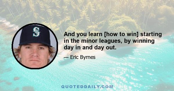 And you learn [how to win] starting in the minor leagues, by winning day in and day out.