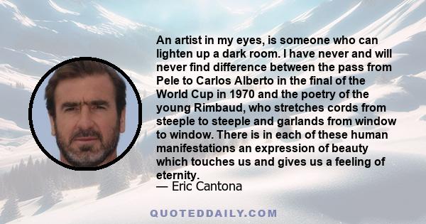 An artist in my eyes, is someone who can lighten up a dark room. I have never and will never find difference between the pass from Pele to Carlos Alberto in the final of the World Cup in 1970 and the poetry of the young 