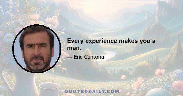 Every experience makes you a man.