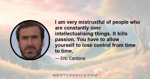 I am very mistrustful of people who are constantly over intellectualising things. It kills passion. You have to allow yourself to lose control from time to time.