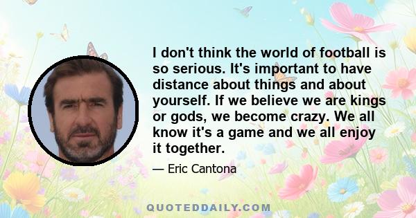 I don't think the world of football is so serious. It's important to have distance about things and about yourself. If we believe we are kings or gods, we become crazy. We all know it's a game and we all enjoy it