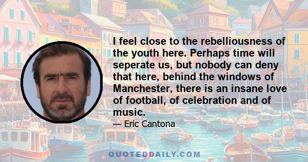 I feel close to the rebelliousness of the youth here. Perhaps time will seperate us, but nobody can deny that here, behind the windows of Manchester, there is an insane love of football, of celebration and of music.