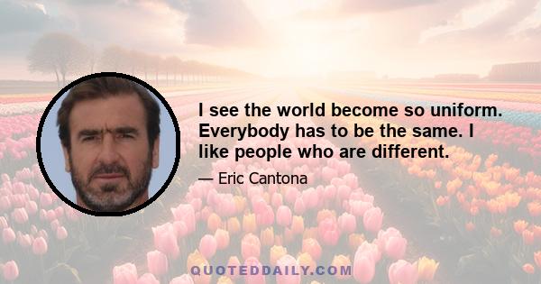 I see the world become so uniform. Everybody has to be the same. I like people who are different.