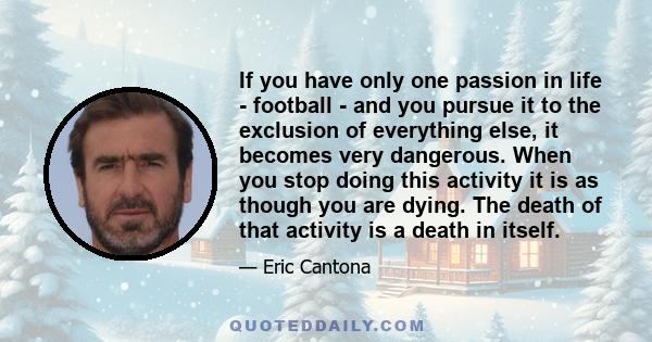 If you have only one passion in life - football - and you pursue it to the exclusion of everything else, it becomes very dangerous. When you stop doing this activity it is as though you are dying. The death of that