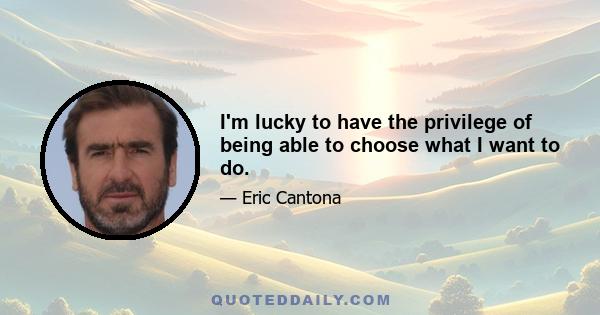 I'm lucky to have the privilege of being able to choose what I want to do.