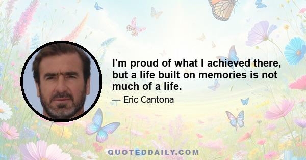 I'm proud of what I achieved there, but a life built on memories is not much of a life.