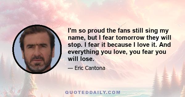 I'm so proud the fans still sing my name, but I fear tomorrow they will stop. I fear it because I love it. And everything you love, you fear you will lose.