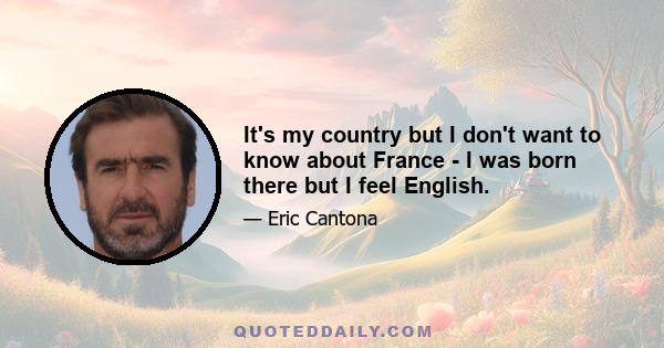 It's my country but I don't want to know about France - I was born there but I feel English.