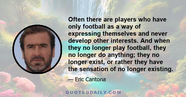 Often there are players who have only football as a way of expressing themselves and never develop other interests. And when they no longer play football, they no longer do anything; they no longer exist, or rather they 