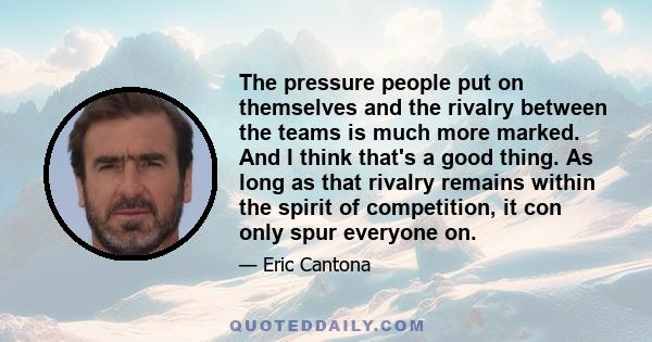 The pressure people put on themselves and the rivalry between the teams is much more marked. And I think that's a good thing. As long as that rivalry remains within the spirit of competition, it con only spur everyone