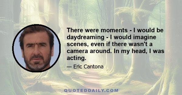 There were moments - I would be daydreaming - I would imagine scenes, even if there wasn't a camera around. In my head, I was acting.