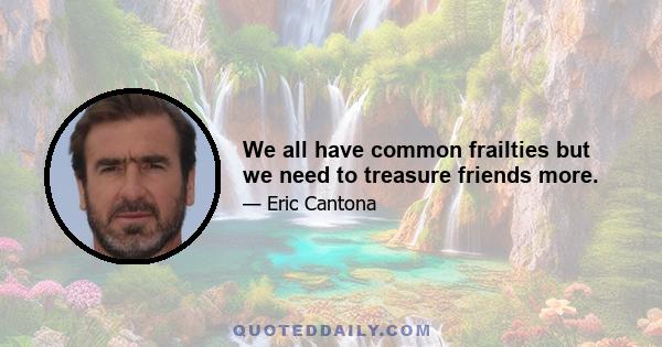 We all have common frailties but we need to treasure friends more.