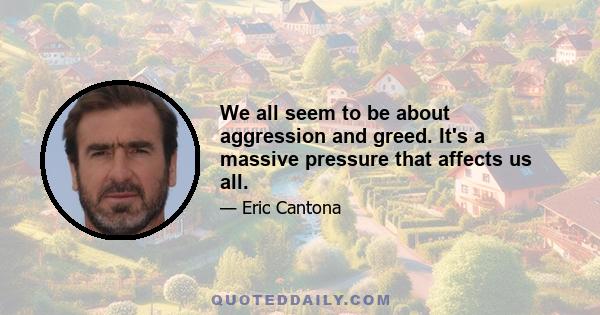 We all seem to be about aggression and greed. It's a massive pressure that affects us all.