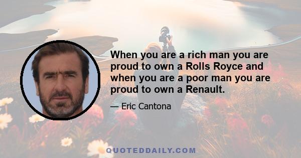 When you are a rich man you are proud to own a Rolls Royce and when you are a poor man you are proud to own a Renault.