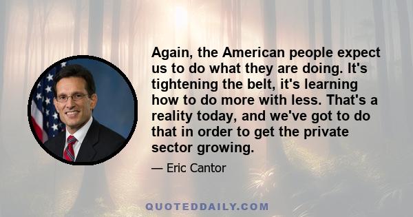 Again, the American people expect us to do what they are doing. It's tightening the belt, it's learning how to do more with less. That's a reality today, and we've got to do that in order to get the private sector