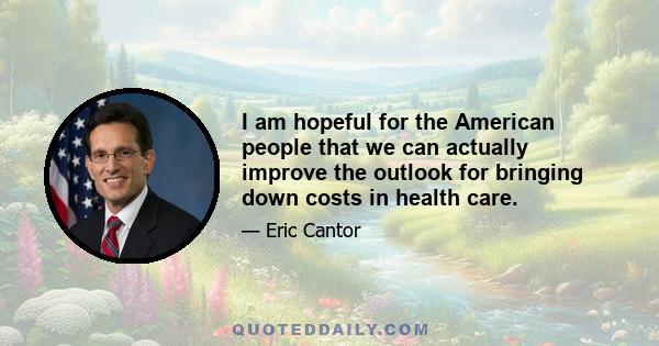 I am hopeful for the American people that we can actually improve the outlook for bringing down costs in health care.