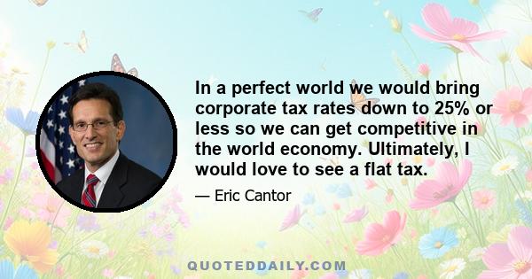 In a perfect world we would bring corporate tax rates down to 25% or less so we can get competitive in the world economy. Ultimately, I would love to see a flat tax.