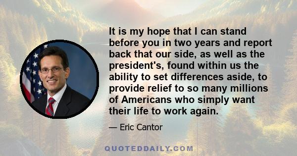 It is my hope that I can stand before you in two years and report back that our side, as well as the president's, found within us the ability to set differences aside, to provide relief to so many millions of Americans