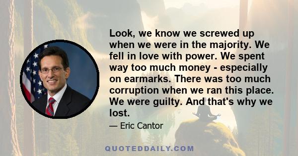 Look, we know we screwed up when we were in the majority. We fell in love with power. We spent way too much money - especially on earmarks. There was too much corruption when we ran this place. We were guilty. And