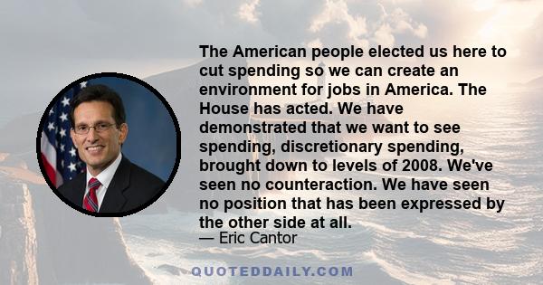 The American people elected us here to cut spending so we can create an environment for jobs in America. The House has acted. We have demonstrated that we want to see spending, discretionary spending, brought down to