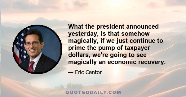 What the president announced yesterday, is that somehow magically, if we just continue to prime the pump of taxpayer dollars, we're going to see magically an economic recovery.