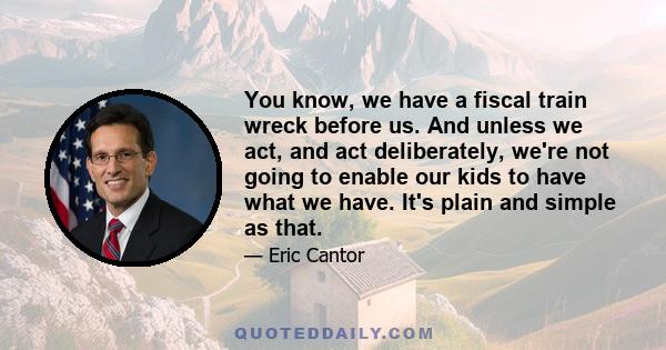 You know, we have a fiscal train wreck before us. And unless we act, and act deliberately, we're not going to enable our kids to have what we have. It's plain and simple as that.