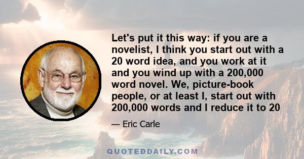 Let's put it this way: if you are a novelist, I think you start out with a 20 word idea, and you work at it and you wind up with a 200,000 word novel. We, picture-book people, or at least I, start out with 200,000 words 