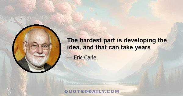 The hardest part is developing the idea, and that can take years