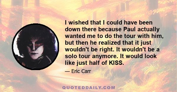 I wished that I could have been down there because Paul actually wanted me to do the tour with him, but then he realized that it just wouldn't be right. It wouldn't be a solo tour anymore. It would look like just half