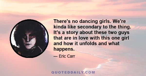 There's no dancing girls. We're kinda like secondary to the thing. It's a story about these two guys that are in love with this one girl and how it unfolds and what happens.