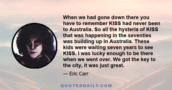 When we had gone down there you have to remember KISS had never been to Australia. So all the hysteria of KISS that was happening in the seventies was building up in Australia. These kids were waiting seven years to see 