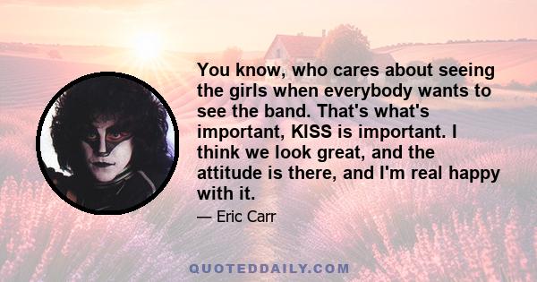 You know, who cares about seeing the girls when everybody wants to see the band. That's what's important, KISS is important. I think we look great, and the attitude is there, and I'm real happy with it.